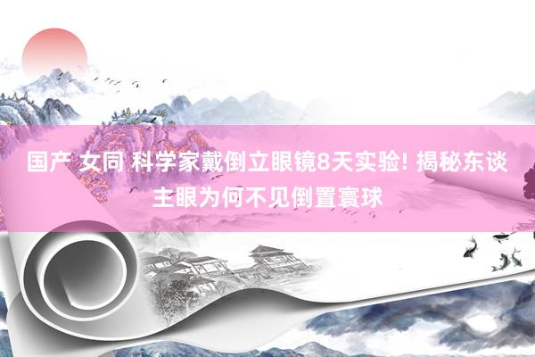 国产 女同 科学家戴倒立眼镜8天实验! 揭秘东谈主眼为何不见倒置寰球