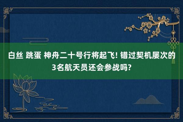 白丝 跳蛋 神舟二十号行将起飞! 错过契机屡次的3名航天员还会参战吗?
