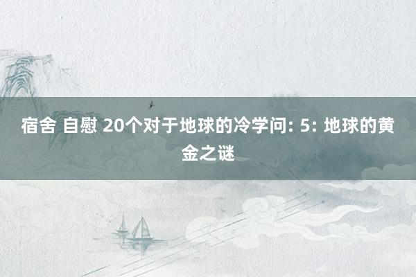 宿舍 自慰 20个对于地球的冷学问: 5: 地球的黄金之谜