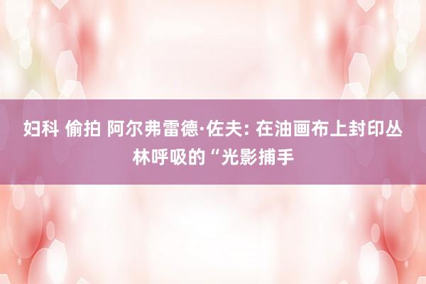 妇科 偷拍 阿尔弗雷德·佐夫: 在油画布上封印丛林呼吸的“光影捕手