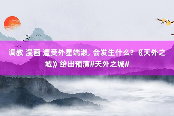 调教 漫画 遭受外星端淑, 会发生什么? 《天外之城》给出预演#天外之城#