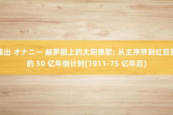 露出 オナニー 赫罗图上的太阳挽歌: 从主序带到红巨星的 50 亿年倒计时(1911-75 亿年后)