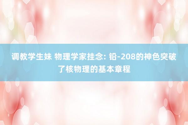 调教学生妹 物理学家挂念: 铅-208的神色突破了核物理的基本章程
