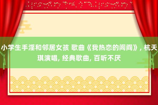小学生手淫和邻居女孩 歌曲《我热恋的闾阎》, 杭天琪演唱, 经典歌曲, 百听不厌