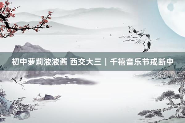 初中萝莉液液酱 西交大三｜千禧音乐节戒断中