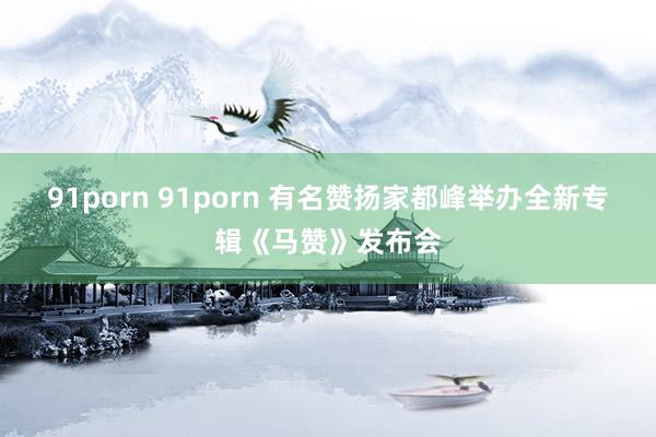 91porn 91porn 有名赞扬家都峰举办全新专辑《马赞》发布会