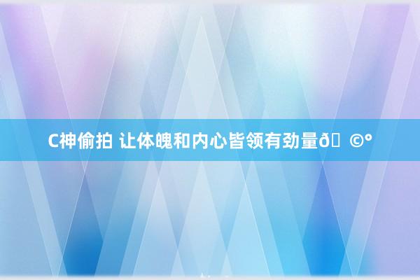 C神偷拍 让体魄和内心皆领有劲量🩰