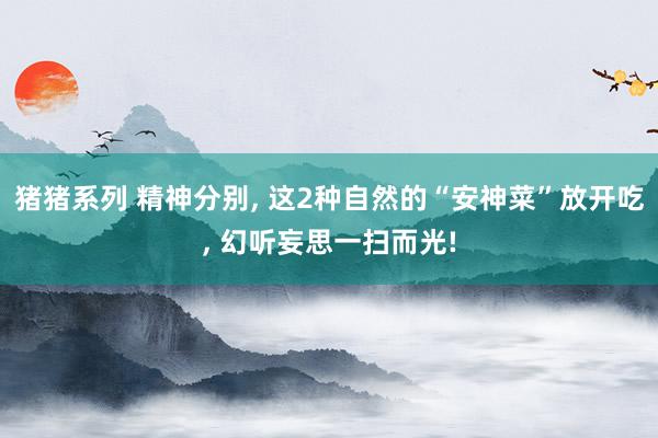 猪猪系列 精神分别, 这2种自然的“安神菜”放开吃, 幻听妄思一扫而光!