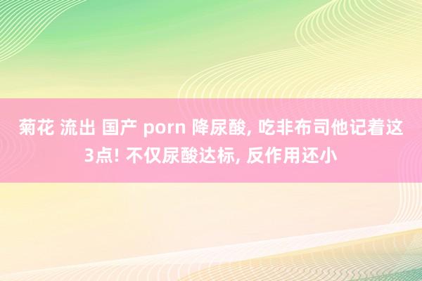 菊花 流出 国产 porn 降尿酸, 吃非布司他记着这3点! 不仅尿酸达标, 反作用还小