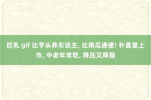 巨乳 gif 比芋头养东谈主, 比南瓜通便! 朴直量上市, 中老年常吃, 降压又降脂