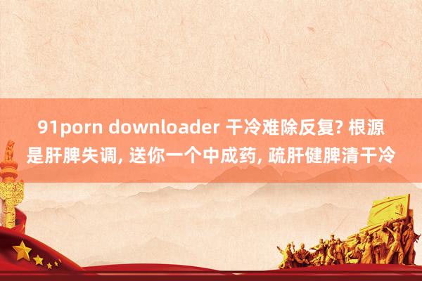 91porn downloader 干冷难除反复? 根源是肝脾失调, 送你一个中成药, 疏肝健脾清干冷