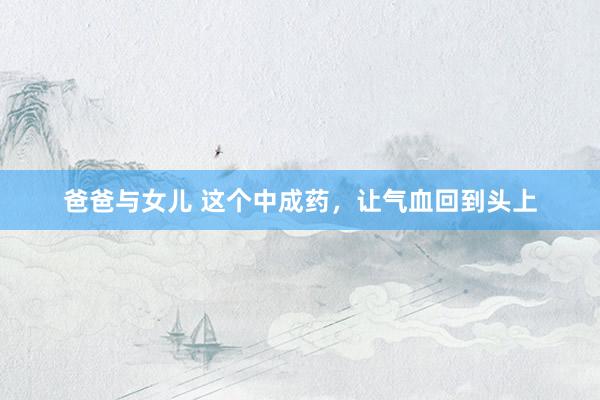 爸爸与女儿 这个中成药，让气血回到头上