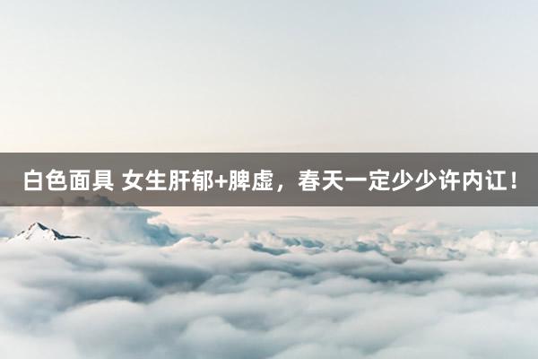 白色面具 女生肝郁+脾虚，春天一定少少许内讧！