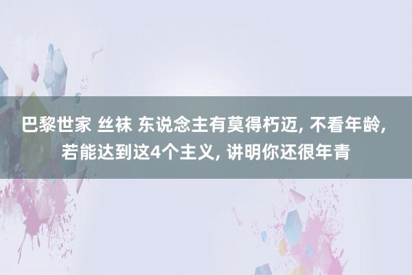 巴黎世家 丝袜 东说念主有莫得朽迈, 不看年龄, 若能达到这4个主义, 讲明你还很年青
