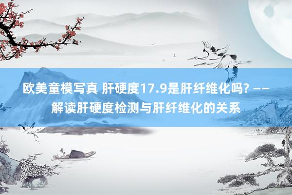 欧美童模写真 肝硬度17.9是肝纤维化吗? ——解读肝硬度检测与肝纤维化的关系