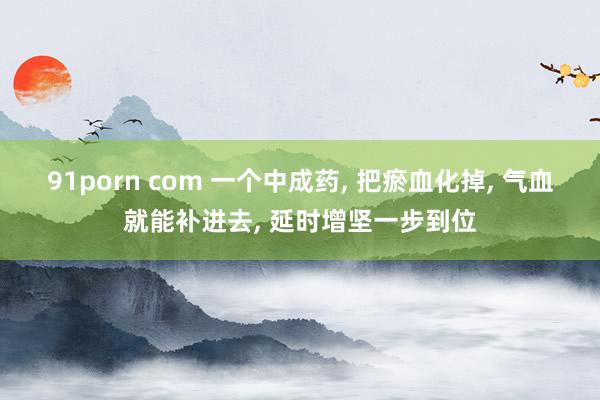 91porn com 一个中成药, 把瘀血化掉, 气血就能补进去, 延时增坚一步到位