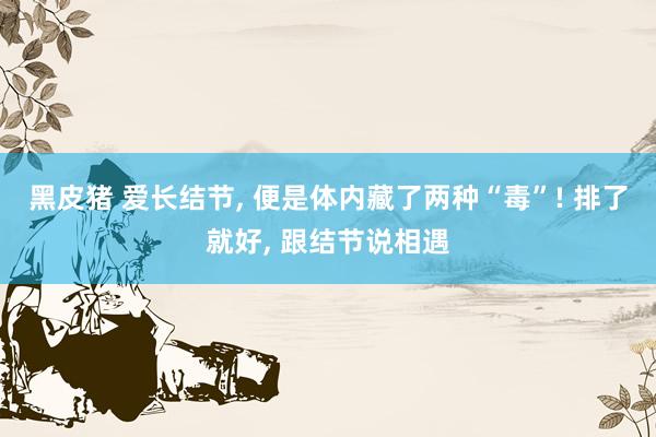 黑皮猪 爱长结节, 便是体内藏了两种“毒”! 排了就好, 跟结节说相遇