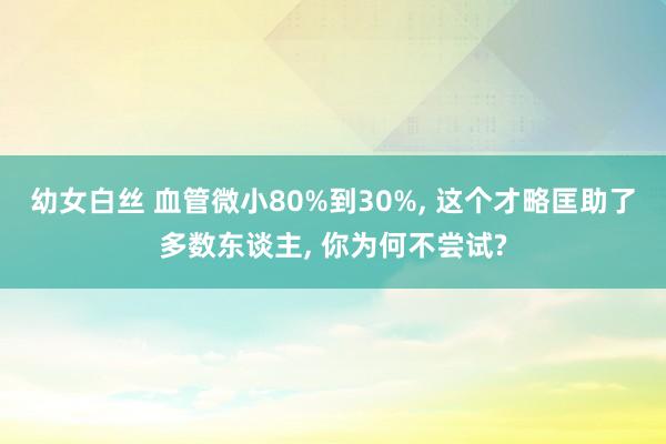 幼女白丝 血管微小80%到30%, 这个才略匡助了多数东谈主, 你为何不尝试?