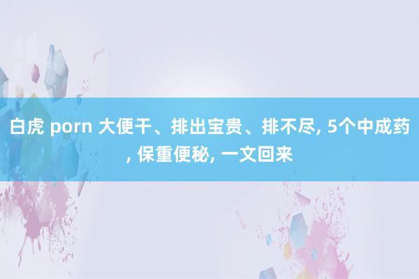 白虎 porn 大便干、排出宝贵、排不尽, 5个中成药, 保重便秘, 一文回来