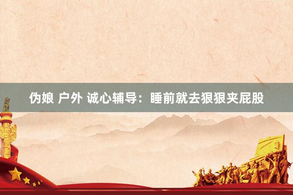 伪娘 户外 诚心辅导：睡前就去狠狠夹屁股
