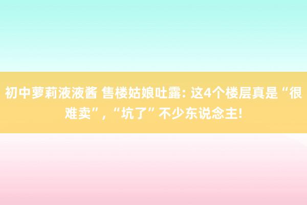 初中萝莉液液酱 售楼姑娘吐露: 这4个楼层真是“很难卖”, “坑了”不少东说念主!