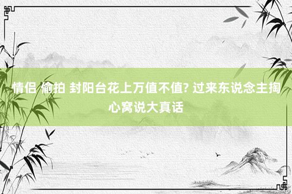 情侣 偷拍 封阳台花上万值不值? 过来东说念主掏心窝说大真话