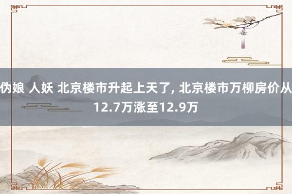 伪娘 人妖 北京楼市升起上天了, 北京楼市万柳房价从12.7万涨至12.9万