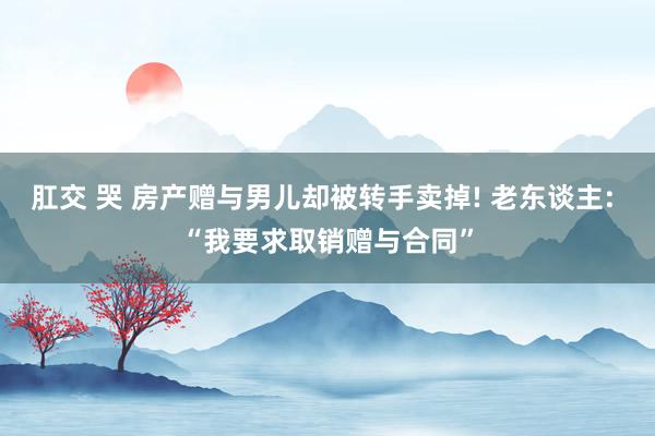 肛交 哭 房产赠与男儿却被转手卖掉! 老东谈主: “我要求取销赠与合同”