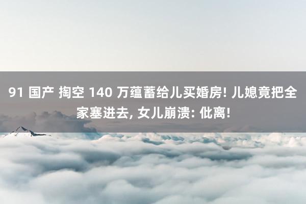 91 国产 掏空 140 万蕴蓄给儿买婚房! 儿媳竟把全家塞进去, 女儿崩溃: 仳离!