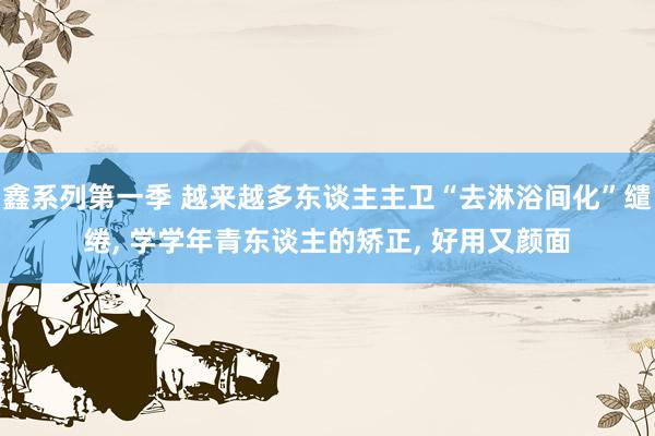 鑫系列第一季 越来越多东谈主主卫“去淋浴间化”缱绻, 学学年青东谈主的矫正, 好用又颜面