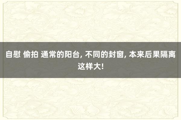 自慰 偷拍 通常的阳台, 不同的封窗, 本来后果隔离这样大!