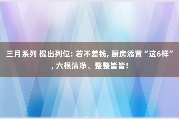 三月系列 提出列位: 若不差钱, 厨房添置“这6样”, 六根清净、整整皆皆!
