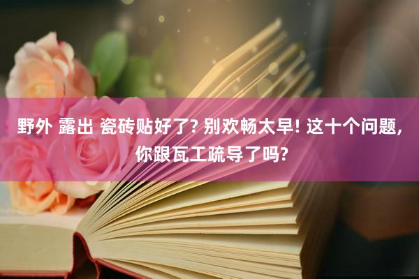 野外 露出 瓷砖贴好了? 别欢畅太早! 这十个问题, 你跟瓦工疏导了吗?