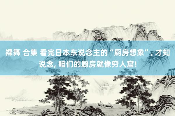裸舞 合集 看完日本东说念主的“厨房想象”, 才知说念, 咱们的厨房就像穷人窟!