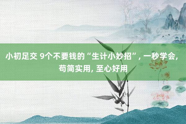 小初足交 9个不要钱的“生计小妙招”, 一秒学会, 苟简实用, 至心好用