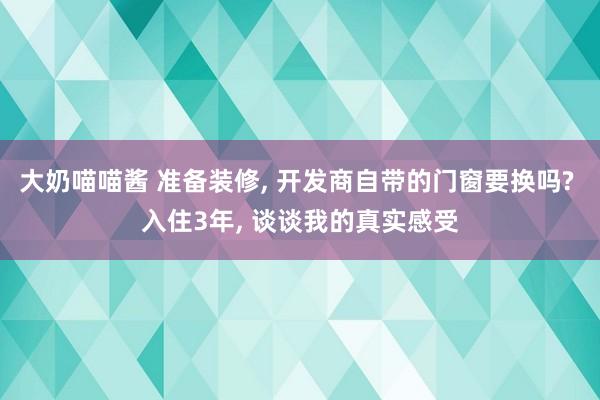 大奶喵喵酱 准备装修, 开发商自带的门窗要换吗? 入住3年, 谈谈我的真实感受