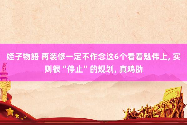 姪子物語 再装修一定不作念这6个看着魁伟上, 实则很“停止”的规划, 真鸡肋