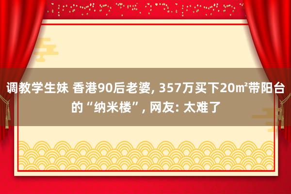 调教学生妹 香港90后老婆, 357万买下20㎡带阳台的“纳米楼”, 网友: 太难了