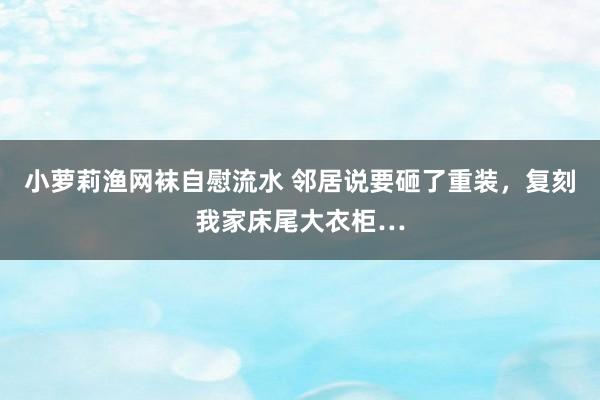 小萝莉渔网袜自慰流水 邻居说要砸了重装，复刻我家床尾大衣柜…