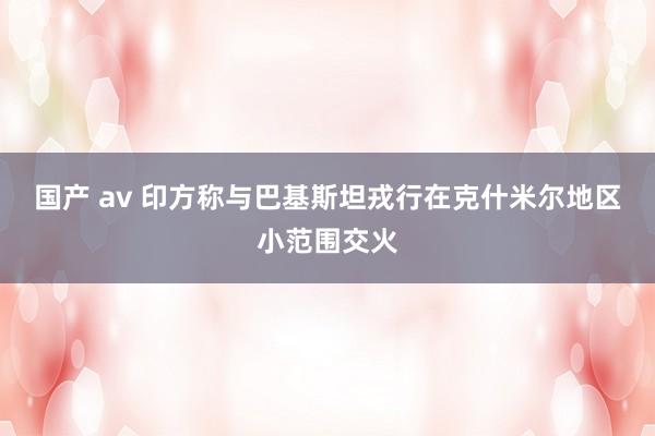 国产 av 印方称与巴基斯坦戎行在克什米尔地区小范围交火