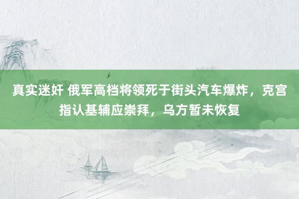 真实迷奸 俄军高档将领死于街头汽车爆炸，克宫指认基辅应崇拜，乌方暂未恢复