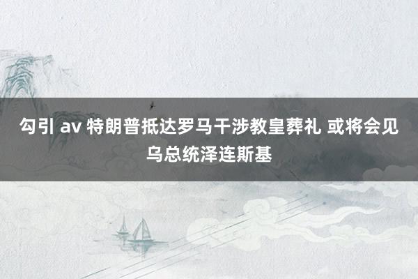 勾引 av 特朗普抵达罗马干涉教皇葬礼 或将会见乌总统泽连斯基