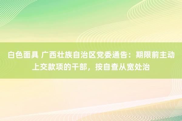白色面具 广西壮族自治区党委通告：期限前主动上交款项的干部，按自查从宽处治