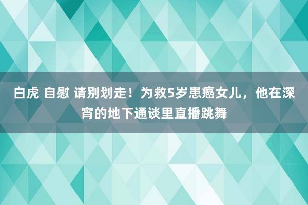 白虎 自慰 请别划走！为救5岁患癌女儿，他在深宵的地下通谈里直播跳舞