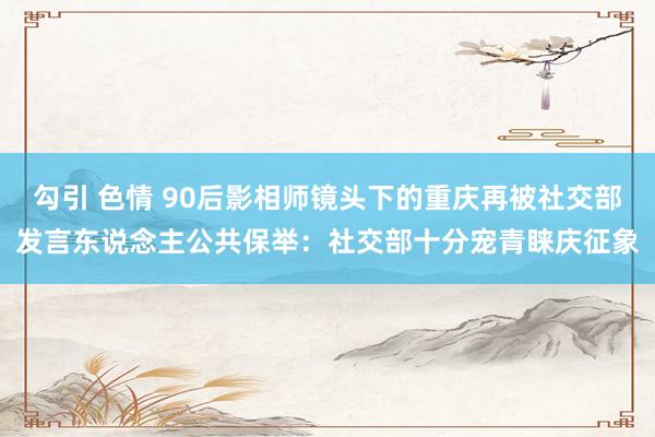 勾引 色情 90后影相师镜头下的重庆再被社交部发言东说念主公共保举：社交部十分宠青睐庆征象