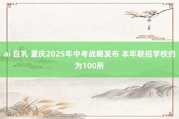 ai 巨乳 重庆2025年中考战略发布 本年联招学校约为100所