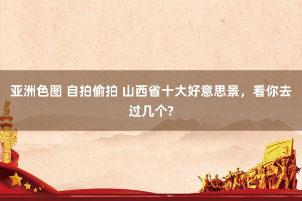亚洲色图 自拍偷拍 山西省十大好意思景，看你去过几个?