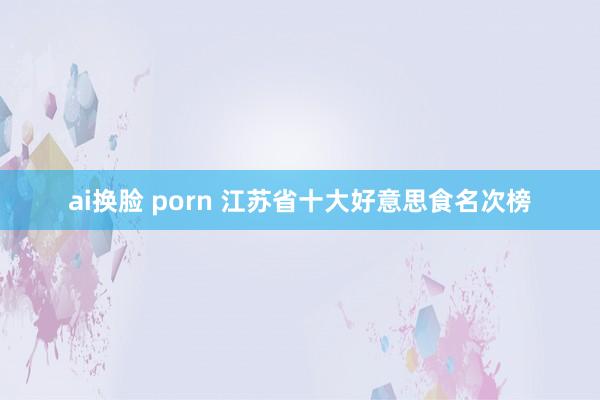 ai换脸 porn 江苏省十大好意思食名次榜