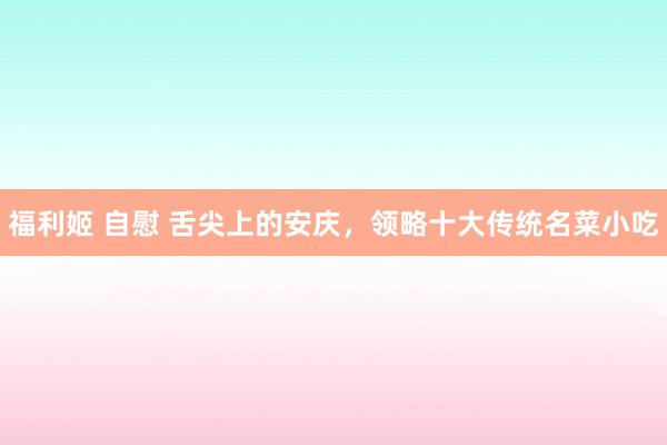 福利姬 自慰 舌尖上的安庆，领略十大传统名菜小吃