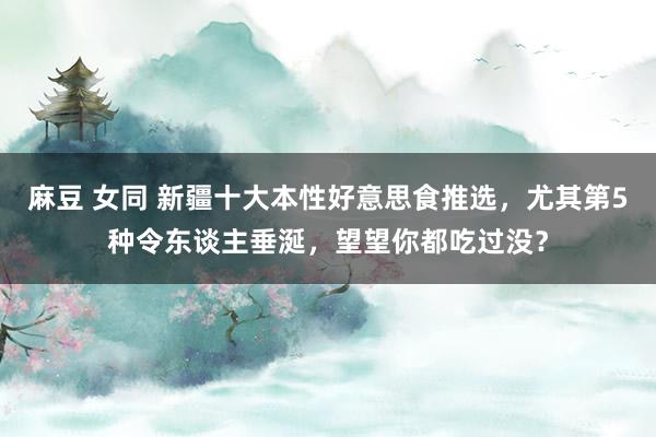 麻豆 女同 新疆十大本性好意思食推选，尤其第5种令东谈主垂涎，望望你都吃过没？